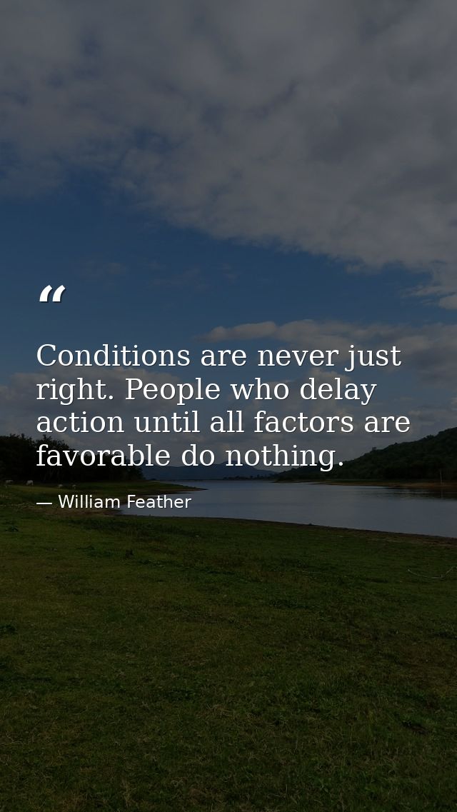 Conditions are never just right. People who delay action until all factors are favorable do nothing. — William Feather