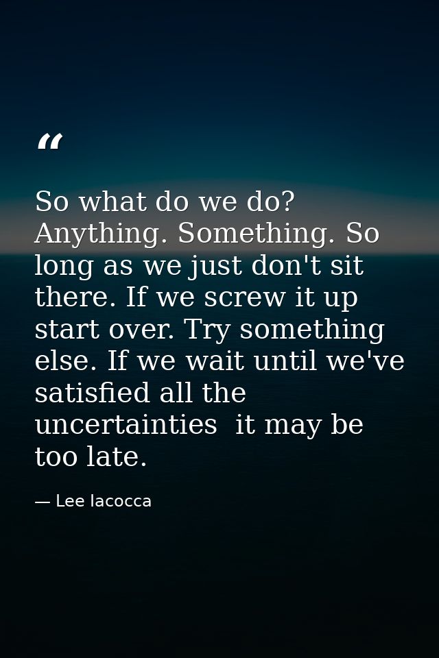 So what do we do? Anything. Something. So long as we just don't sit there. If we screw it up  start over. Try something  — Lee Iacocca