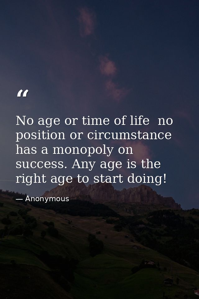 No age or time of life  no position or circumstance  has a monopoly on success. Any age is the right age to start doing! — Anonymous
