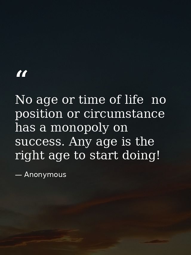 No age or time of life  no position or circumstance  has a monopoly on success. Any age is the right age to start doing! — Anonymous