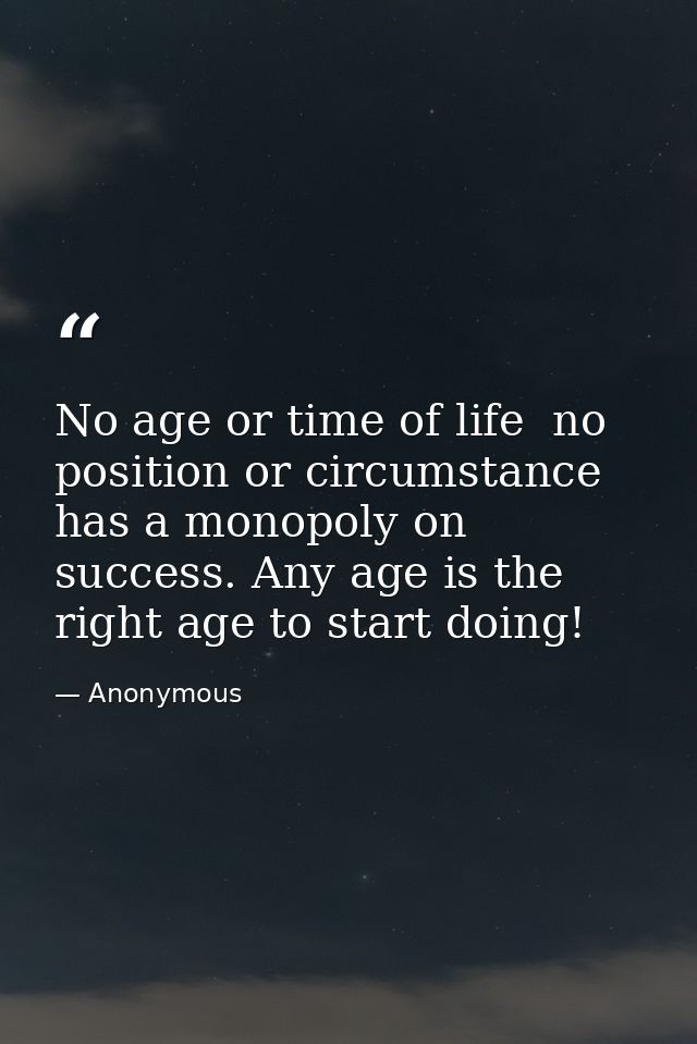 No age or time of life  no position or circumstance  has a monopoly on success. Any age is the right age to start doing! — Anonymous