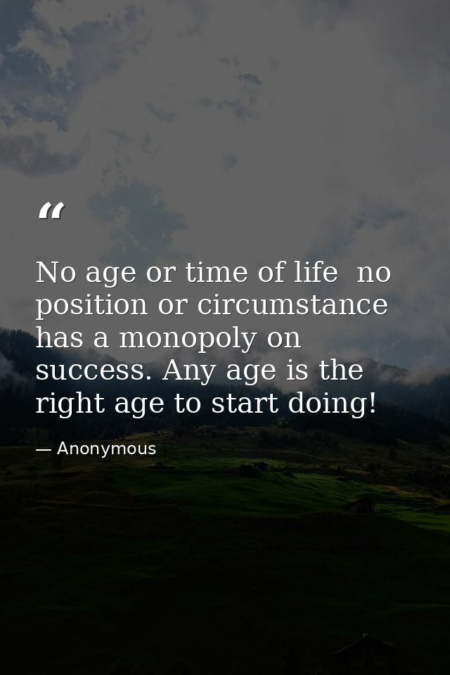 No age or time of life  no position or circumstance  has a monopoly on success. Any age is the right age to start doing! — Anonymous