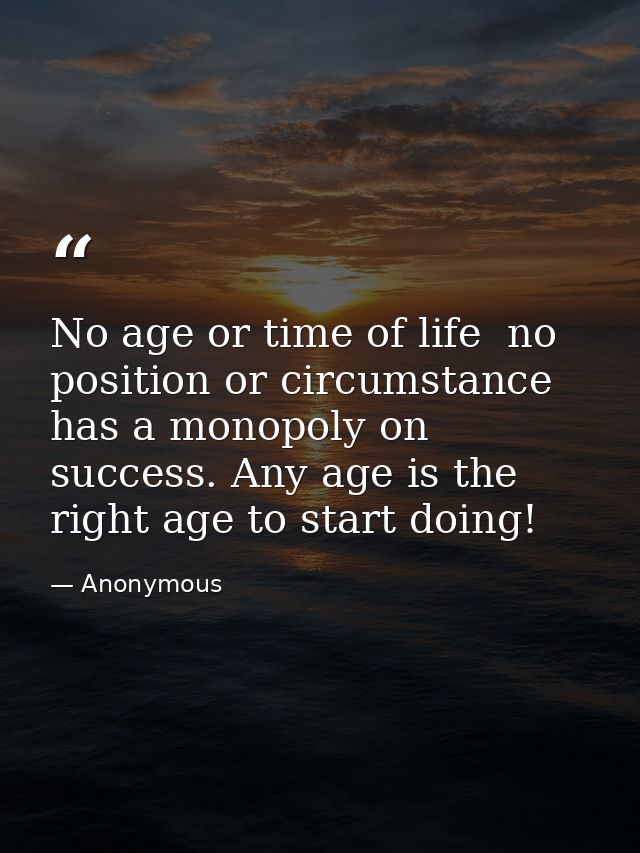 No age or time of life  no position or circumstance  has a monopoly on success. Any age is the right age to start doing! — Anonymous