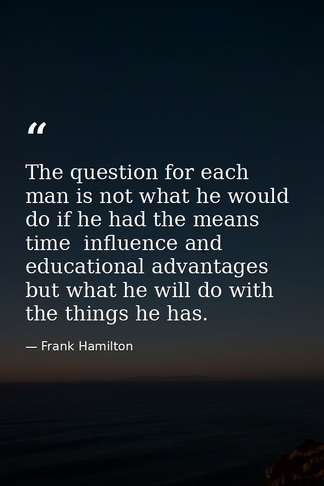 The question for each man is not what he would do if he had the means  time  influence and educational advantages  but w — Frank Hamilton