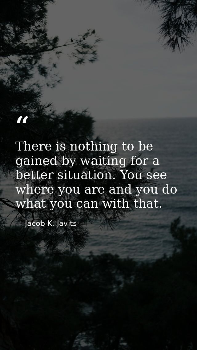 There is nothing to be gained by waiting for a better situation. You see where you are and you do what you can with that — Jacob K. Javits