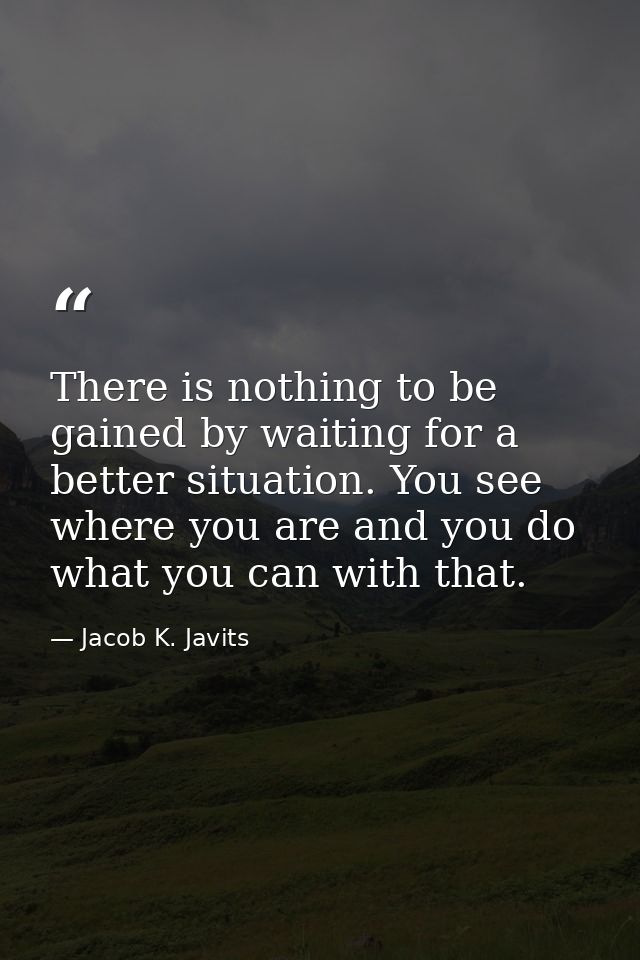 There is nothing to be gained by waiting for a better situation. You see where you are and you do what you can with that — Jacob K. Javits