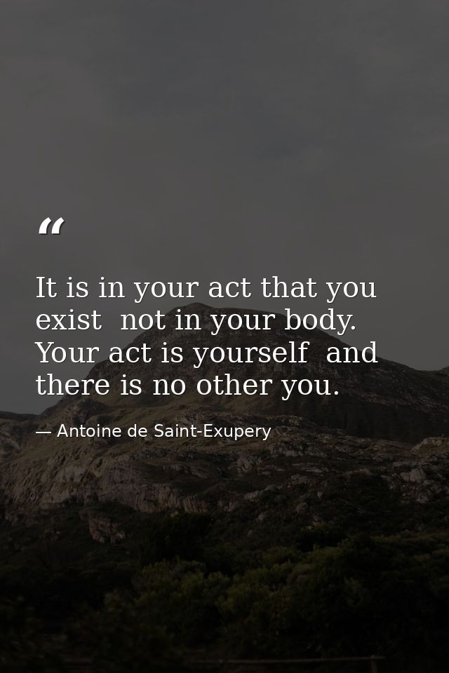 It is in your act that you exist  not in your body. Your act is yourself  and there is no other you. — Antoine de Saint-Exupery