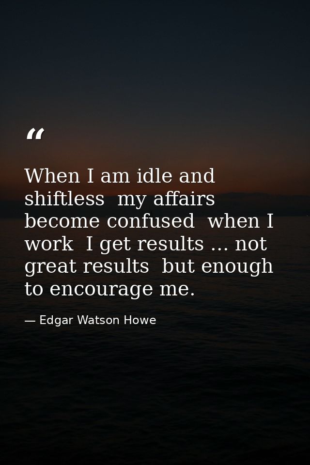 When I am idle and shiftless  my affairs become confused  when I work  I get results ... not great results  but enough t — Edgar Watson Howe