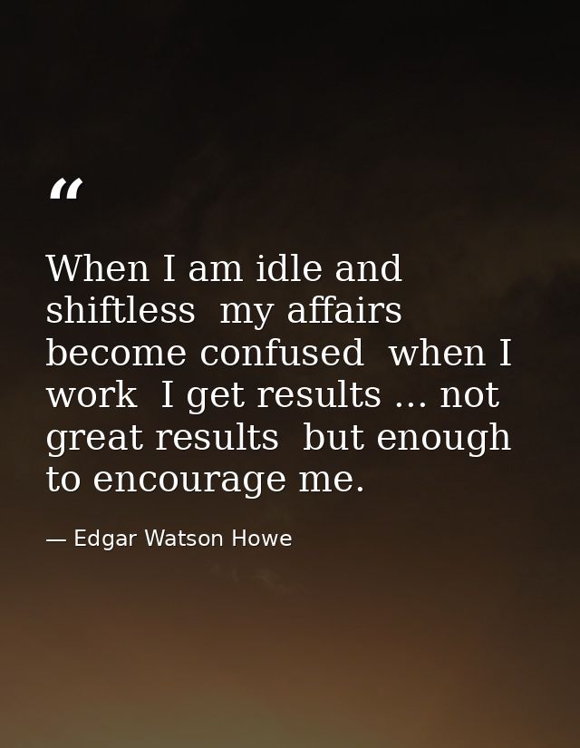 When I am idle and shiftless  my affairs become confused  when I work  I get results ... not great results  but enough t — Edgar Watson Howe
