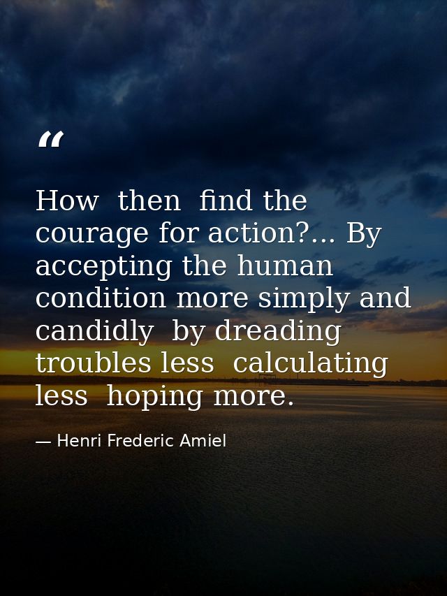 How  then  find the courage for action?... By accepting the human condition more simply and candidly  by dreading troubl — Henri Frederic Amiel