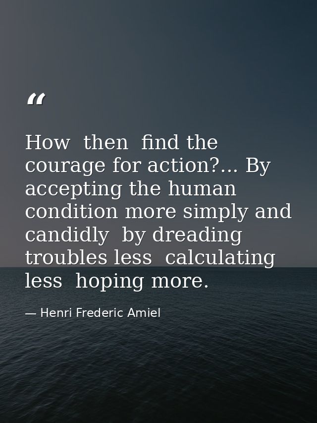 How  then  find the courage for action?... By accepting the human condition more simply and candidly  by dreading troubl — Henri Frederic Amiel