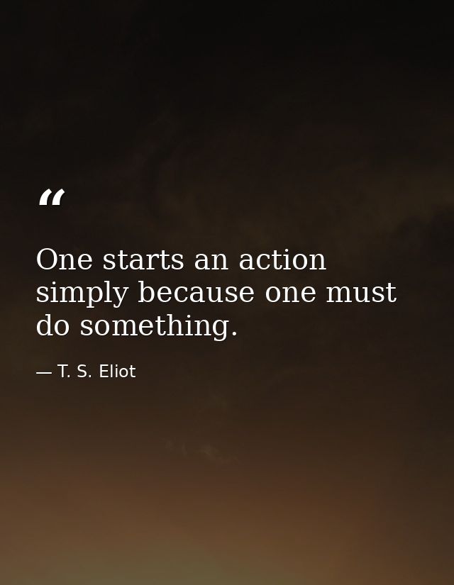 One starts an action simply because one must do something. — T. S. Eliot