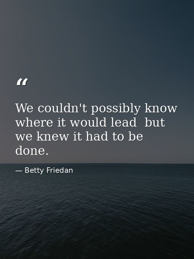 We couldn't possibly know where it would lead  but we knew it had to be done. — Betty Friedan