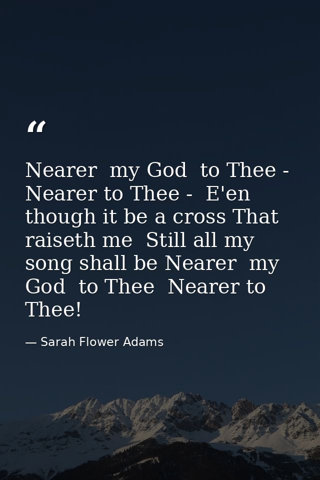 Nearer  my God  to Thee - Nearer to Thee -  E'en though it be a cross That raiseth me  Still all my song shall be Nearer — Sarah Flower Adams