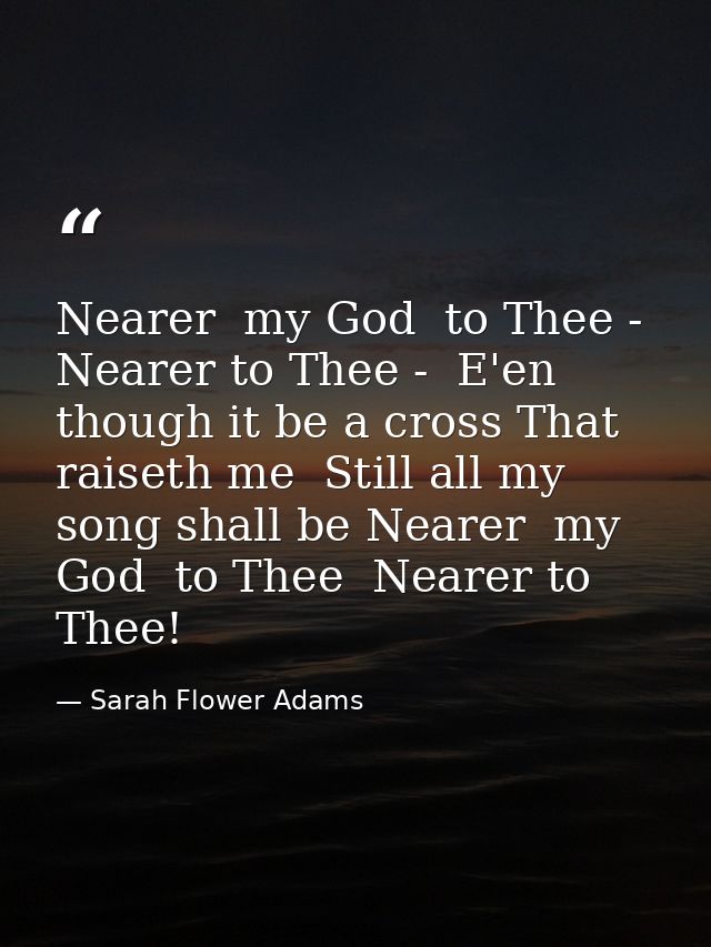 Nearer  my God  to Thee - Nearer to Thee -  E'en though it be a cross That raiseth me  Still all my song shall be Nearer — Sarah Flower Adams