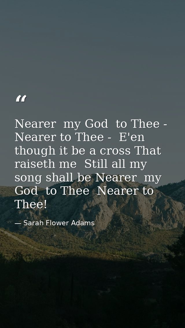 Nearer  my God  to Thee - Nearer to Thee -  E'en though it be a cross That raiseth me  Still all my song shall be Nearer — Sarah Flower Adams
