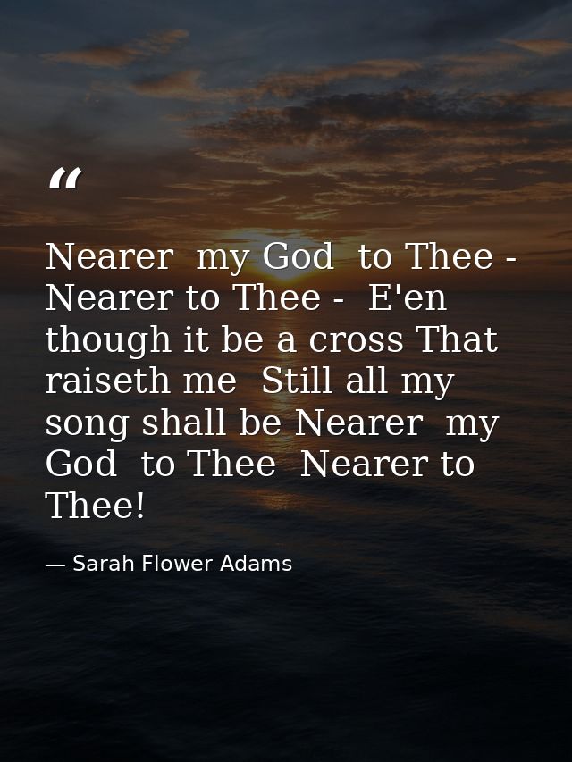 Nearer  my God  to Thee - Nearer to Thee -  E'en though it be a cross That raiseth me  Still all my song shall be Nearer — Sarah Flower Adams