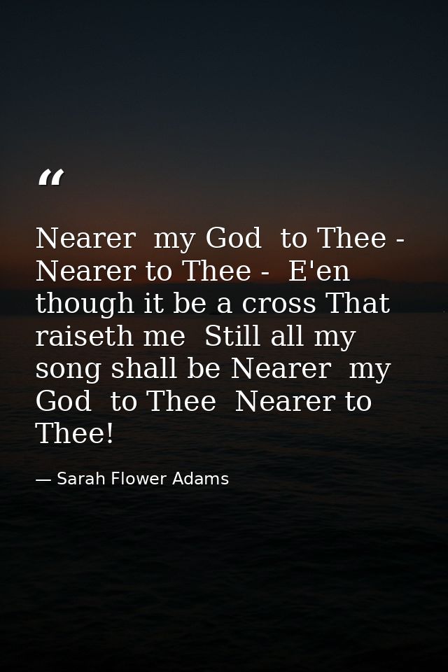 Nearer  my God  to Thee - Nearer to Thee -  E'en though it be a cross That raiseth me  Still all my song shall be Nearer — Sarah Flower Adams