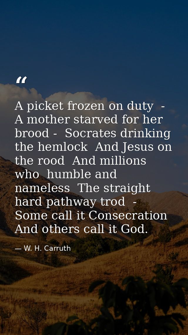A picket frozen on duty  -  A mother starved for her brood -  Socrates drinking the hemlock  And Jesus on the rood  And  — W. H. Carruth