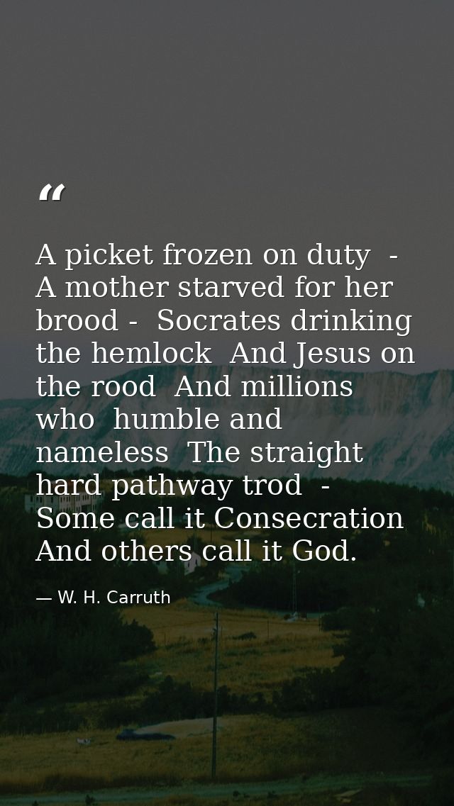 A picket frozen on duty  -  A mother starved for her brood -  Socrates drinking the hemlock  And Jesus on the rood  And  — W. H. Carruth