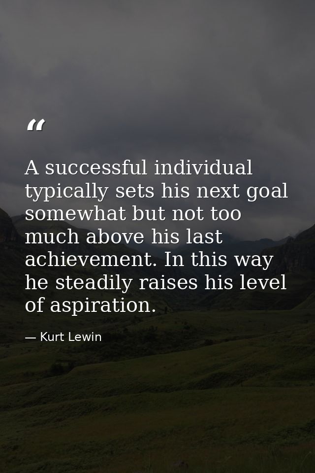 A successful individual typically sets his next goal somewhat but not too much above his last achievement. In this way h — Kurt Lewin