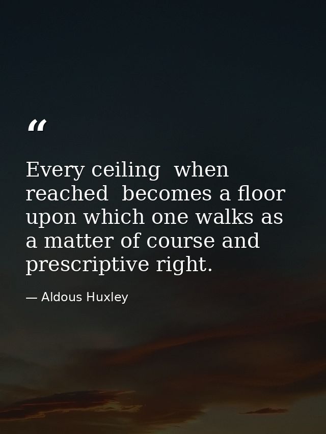 Every ceiling  when reached  becomes a floor  upon which one walks as a matter of course and prescriptive right. — Aldous Huxley