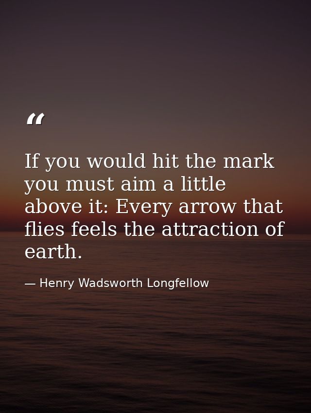 If you would hit the mark  you must aim a little above it: Every arrow that flies feels the attraction of earth. — Henry Wadsworth Longfellow