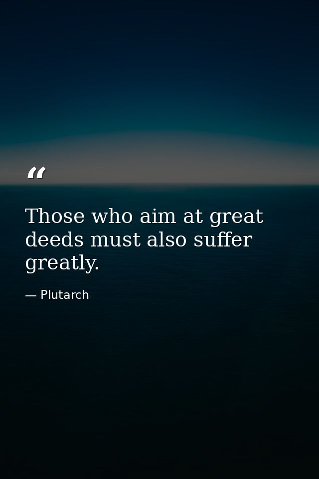 Those who aim at great deeds must also suffer greatly. — Plutarch