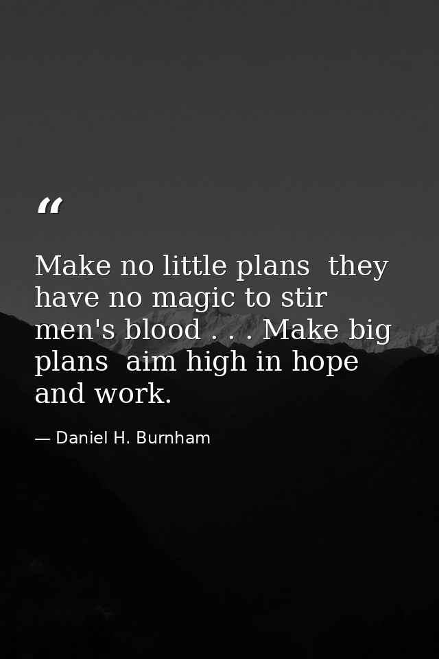 Make no little plans  they have no magic to stir men's blood . . . Make big plans  aim high in hope and work. — Daniel H. Burnham