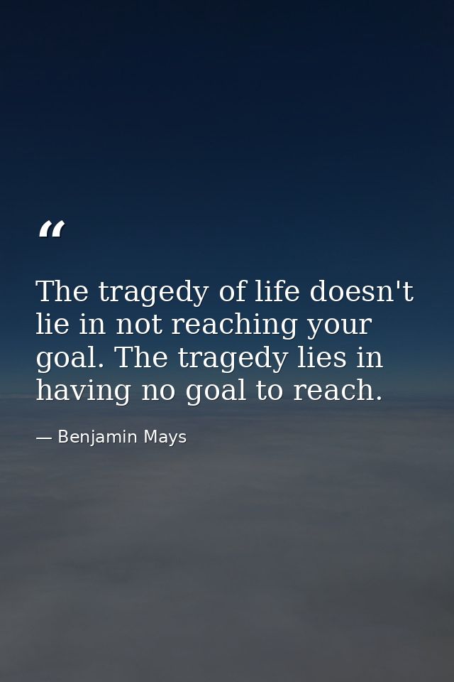 The tragedy of life doesn't lie in not reaching your goal. The tragedy lies in having no goal to reach. — Benjamin Mays