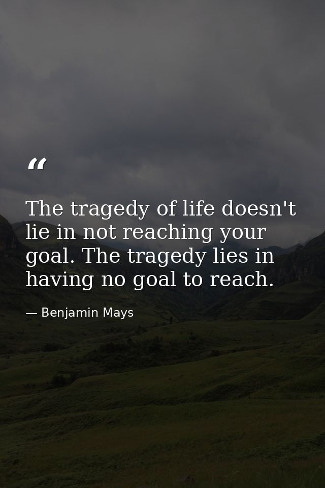 The tragedy of life doesn't lie in not reaching your goal. The tragedy lies in having no goal to reach. — Benjamin Mays