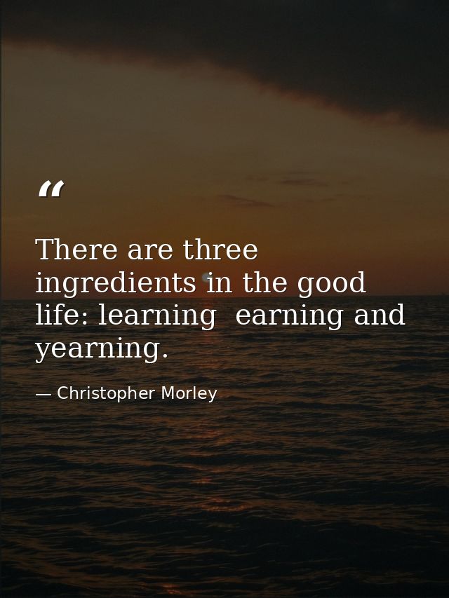 There are three ingredients in the good life: learning  earning and yearning. — Christopher Morley
