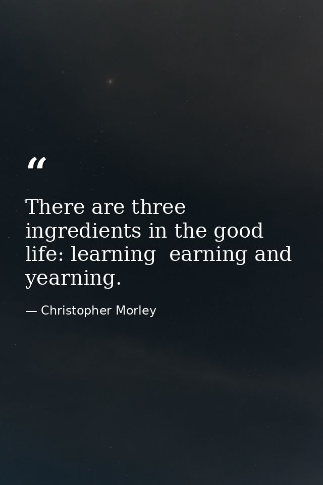 There are three ingredients in the good life: learning  earning and yearning. — Christopher Morley
