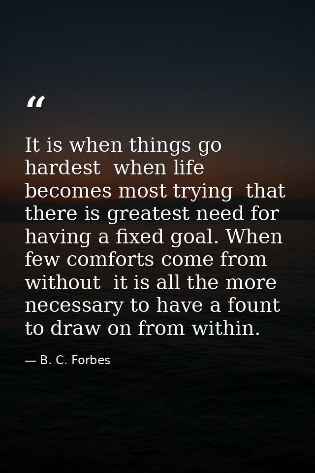 It is when things go hardest  when life becomes most trying  that there is greatest need for having a fixed goal. When f — B. C. Forbes