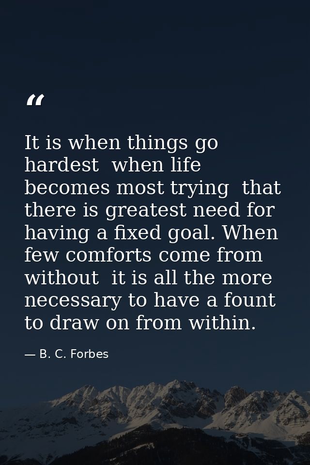 It is when things go hardest  when life becomes most trying  that there is greatest need for having a fixed goal. When f — B. C. Forbes