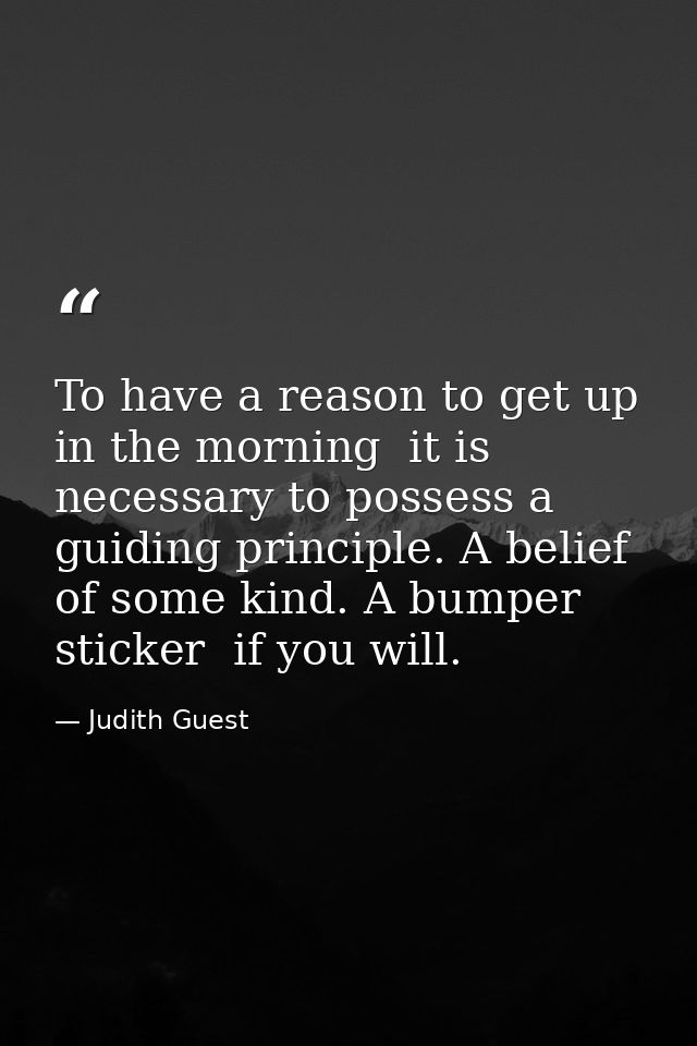 To have a reason to get up in the morning  it is necessary to possess a guiding principle. A belief of some kind. A bump — Judith Guest