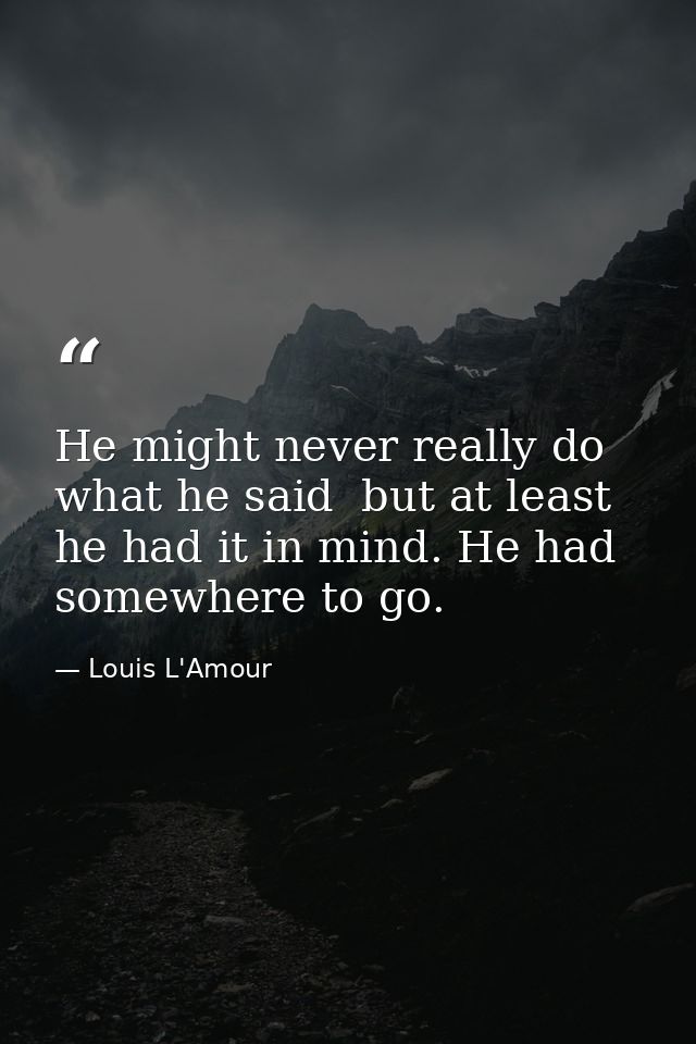 He might never really do what he said  but at least he had it in mind. He had somewhere to go. — Louis L'Amour