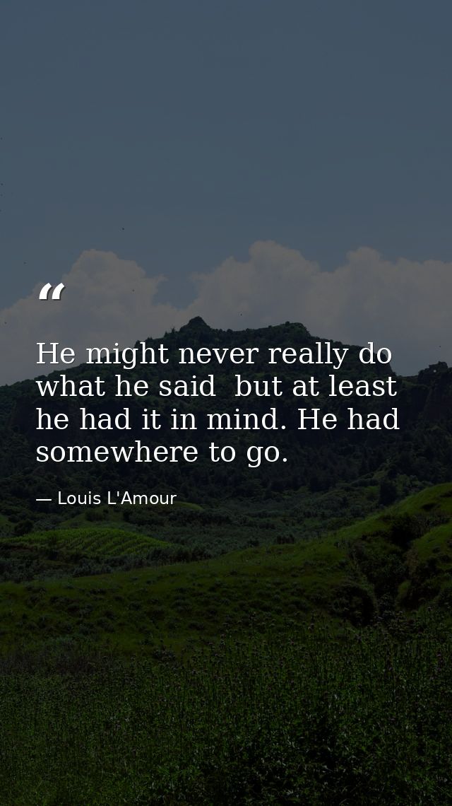 He might never really do what he said  but at least he had it in mind. He had somewhere to go. — Louis L'Amour