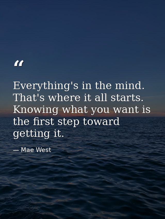 Everything's in the mind. That's where it all starts. Knowing what you want is the first step toward getting it. — Mae West