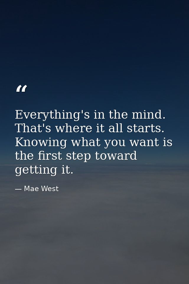 Everything's in the mind. That's where it all starts. Knowing what you want is the first step toward getting it. — Mae West
