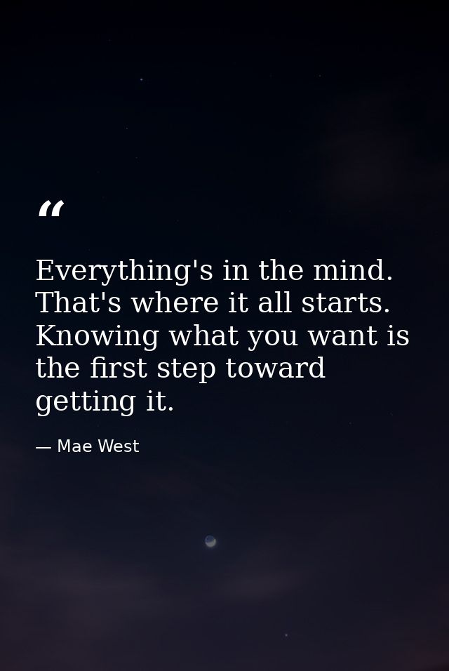 Everything's in the mind. That's where it all starts. Knowing what you want is the first step toward getting it. — Mae West