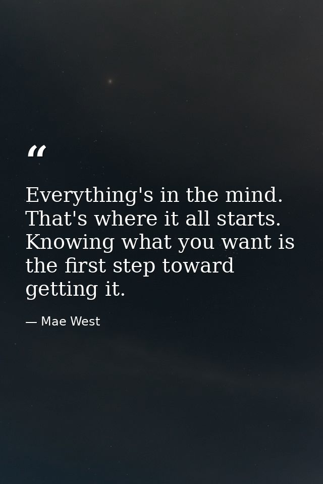 Everything's in the mind. That's where it all starts. Knowing what you want is the first step toward getting it. — Mae West