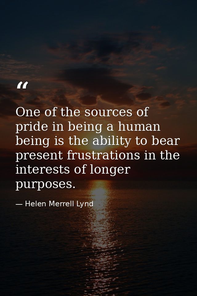 One of the sources of pride in being a human being is the ability to bear present frustrations in the interests of longe — Helen Merrell Lynd