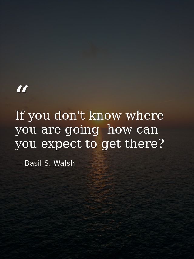 If you don't know where you are going  how can you expect to get there? — Basil S. Walsh