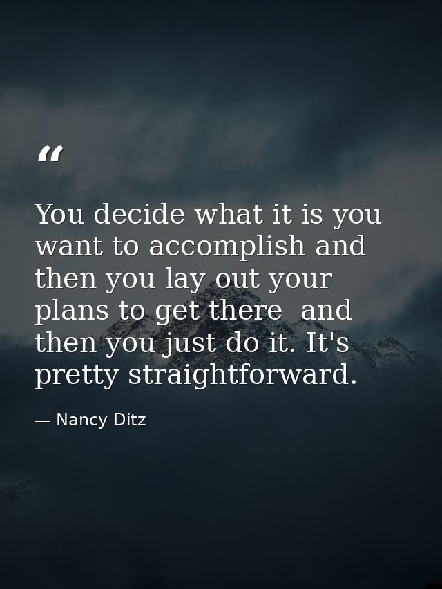 You decide what it is you want to accomplish and then you lay out your plans to get there  and then you just do it. It's — Nancy Ditz
