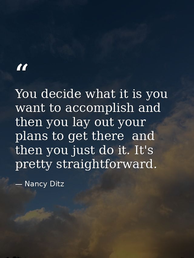 You decide what it is you want to accomplish and then you lay out your plans to get there  and then you just do it. It's — Nancy Ditz