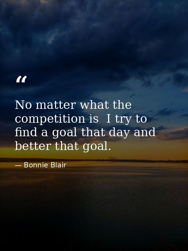 No matter what the competition is  I try to find a goal that day and better that goal. — Bonnie Blair