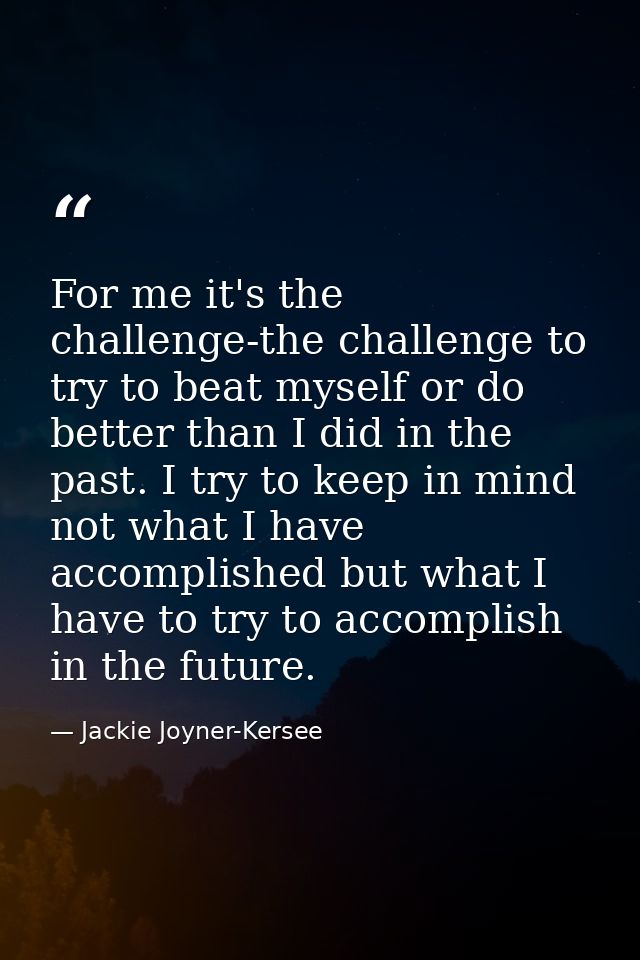 For me it's the challenge-the challenge to try to beat myself or do better than I did in the past. I try to keep in mind — Jackie Joyner-Kersee