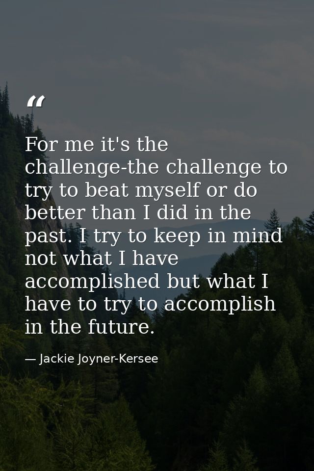For me it's the challenge-the challenge to try to beat myself or do better than I did in the past. I try to keep in mind — Jackie Joyner-Kersee