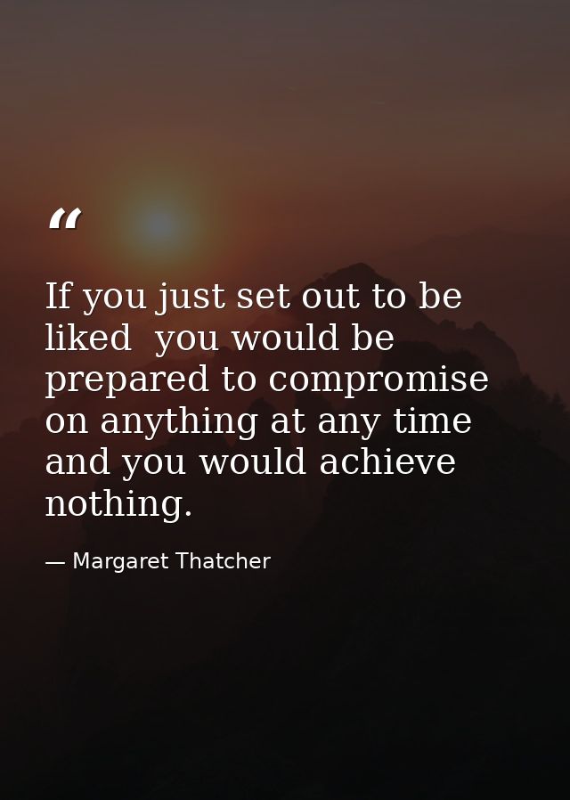 If you just set out to be liked  you would be prepared to compromise on anything at any time  and you would achieve noth — Margaret Thatcher